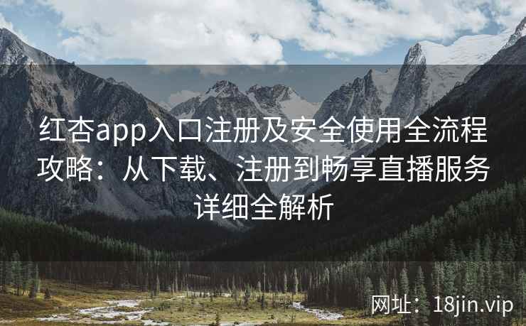 红杏app入口注册及安全使用全流程攻略：从下载、注册到畅享直播服务详细全解析