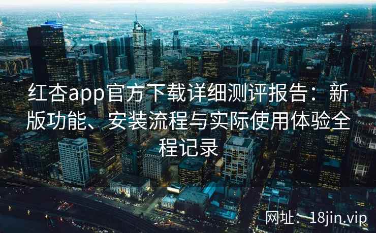 红杏app官方下载详细测评报告：新版功能、安装流程与实际使用体验全程记录
