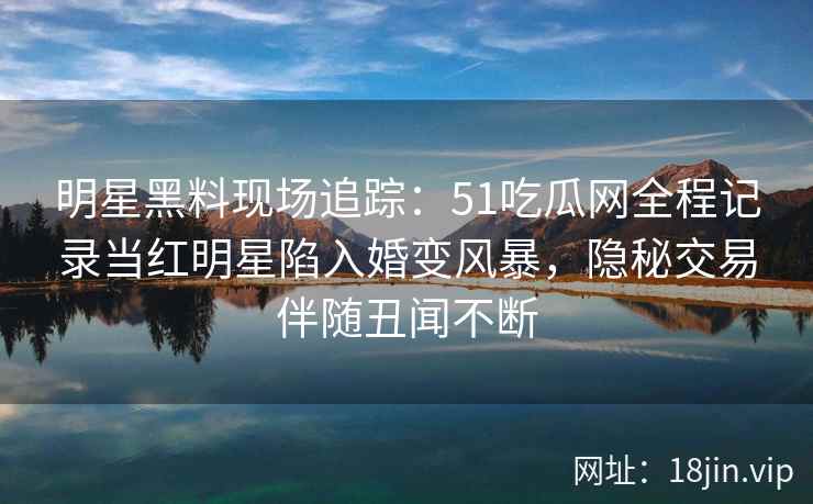明星黑料现场追踪：51吃瓜网全程记录当红明星陷入婚变风暴，隐秘交易伴随丑闻不断