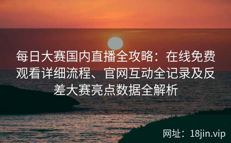 每日大赛国内直播全攻略：在线免费观看详细流程、官网互动全记录及反差大赛亮点数据全解析