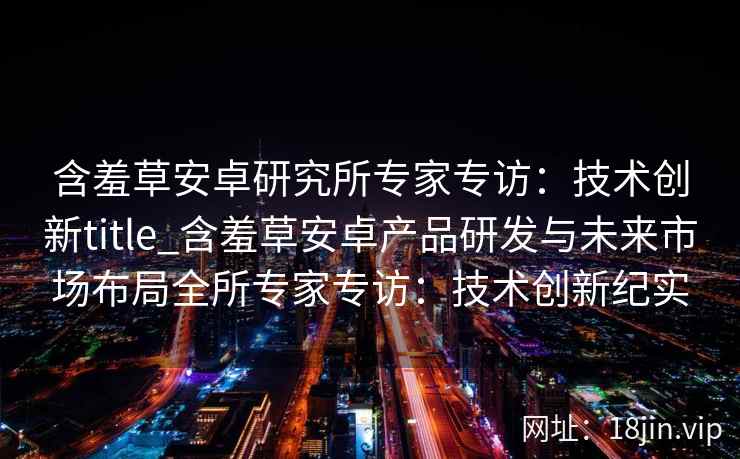含羞草安卓研究所专家专访：技术创新title_含羞草安卓产品研发与未来市场布局全所专家专访：技术创新纪实