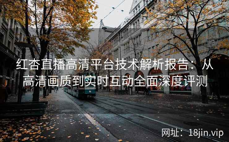 红杏直播高清平台技术解析报告：从高清画质到实时互动全面深度评测