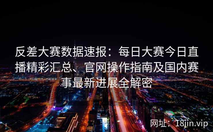 反差大赛数据速报：每日大赛今日直播精彩汇总、官网操作指南及国内赛事最新进展全解密