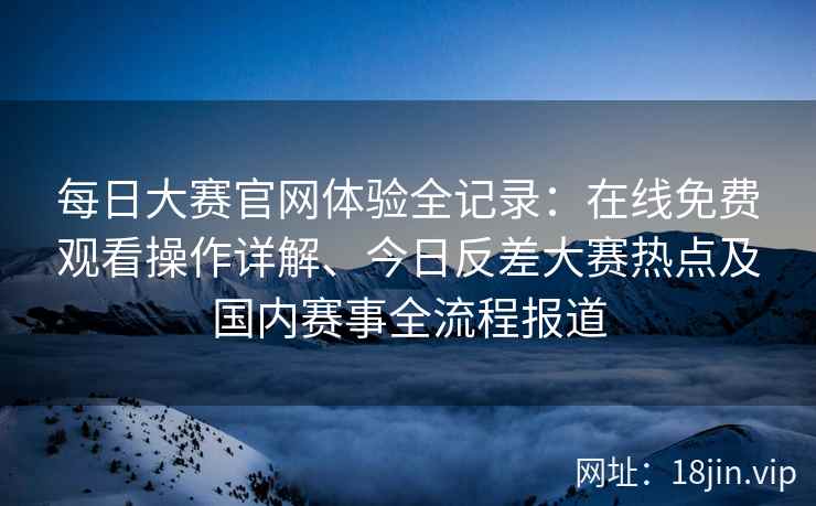 每日大赛官网体验全记录：在线免费观看操作详解、今日反差大赛热点及国内赛事全流程报道