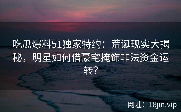 吃瓜爆料51独家特约:荒诞现实大揭秘,明星如何借豪宅掩饰非法资金运转? 吃瓜爆料51独家特约:荒诞现实大揭秘,明星如何借豪宅掩饰非法资金运转?
