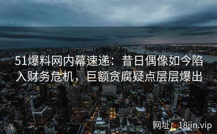 51爆料网内幕速递：昔日偶像如今陷入财务危机，巨额贪腐疑点层层爆出