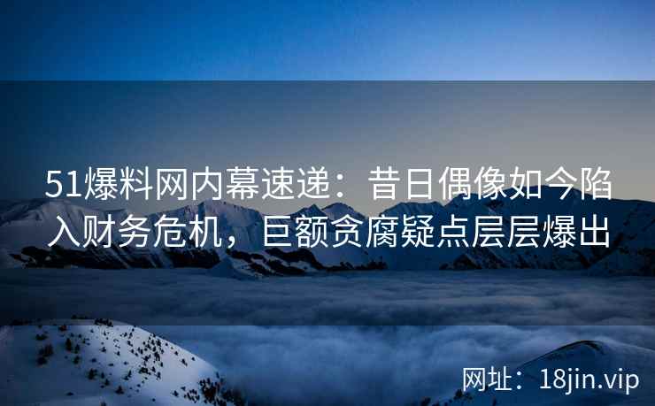 51爆料网内幕速递：昔日偶像如今陷入财务危机，巨额贪腐疑点层层爆出