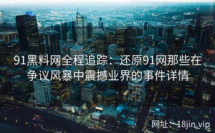 91黑料网全程追踪：还原91网那些在争议风暴中震撼业界的事件详情