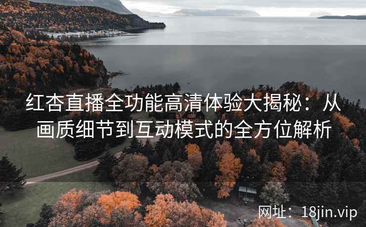 红杏直播全功能高清体验大揭秘：从画质细节到互动模式的全方位解析