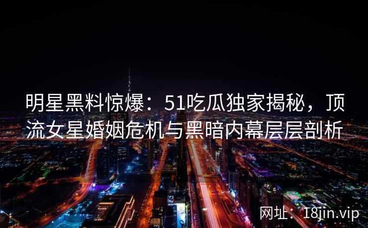 明星黑料惊爆：51吃瓜独家揭秘，顶流女星婚姻危机与黑暗内幕层层剖析