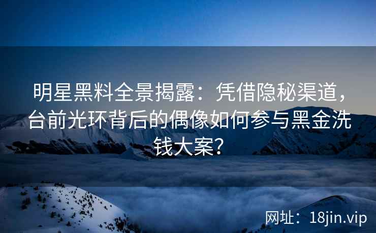 明星黑料全景揭露：凭借隐秘渠道，台前光环背后的偶像如何参与黑金洗钱大案？