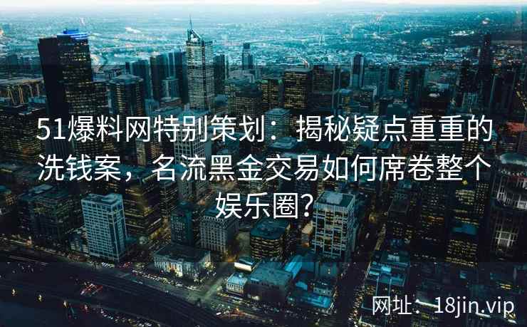 51爆料网特别策划:揭秘疑点重重的洗钱案,名流黑金交易如何席卷整个娱乐圈? 51爆料网特别策划:揭秘疑点重重的洗钱案,名流黑金交易如何席卷整个娱乐圈?