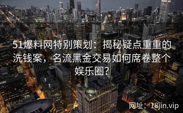 51爆料网特别策划:揭秘疑点重重的洗钱案,名流黑金交易如何席卷整个娱乐圈? 51爆料网特别策划:揭秘疑点重重的洗钱案,名流黑金交易如何席卷整个娱乐圈?