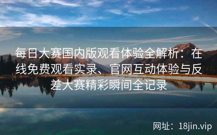 每日大赛国内版观看体验全解析：在线免费观看实录、官网互动体验与反差大赛精彩瞬间全记录