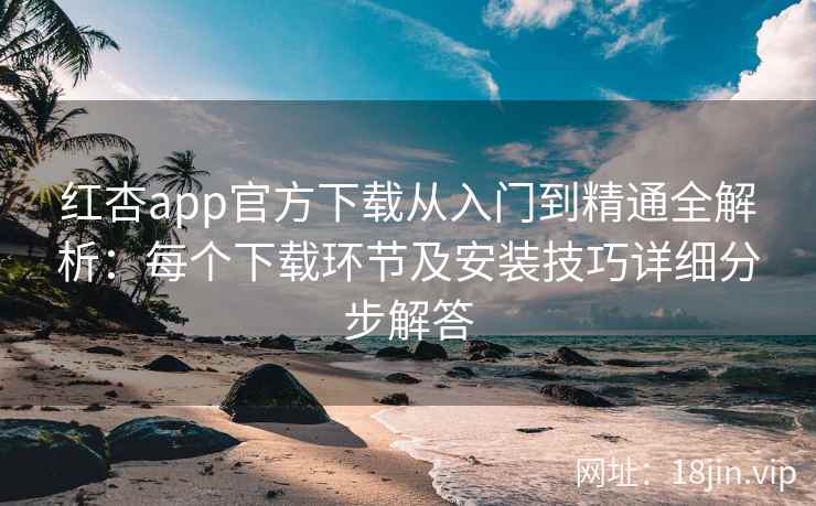 红杏app官方下载从入门到精通全解析:每个下载环节及安装技巧详细分步解答 红杏app官方下载从入门到精通全解析:每个下载环节及安装技巧详细分步解答