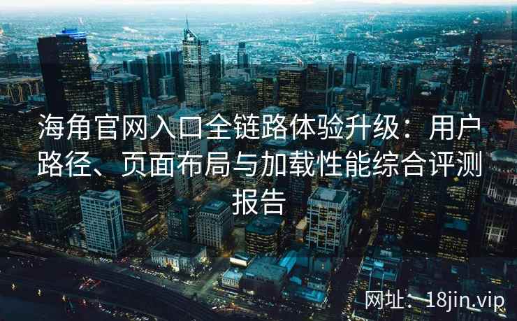 海角官网入口全链路体验升级：用户路径、页面布局与加载性能综合评测报告