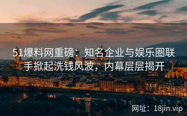 51爆料网重磅：知名企业与娱乐圈联手掀起洗钱风波，内幕层层揭开