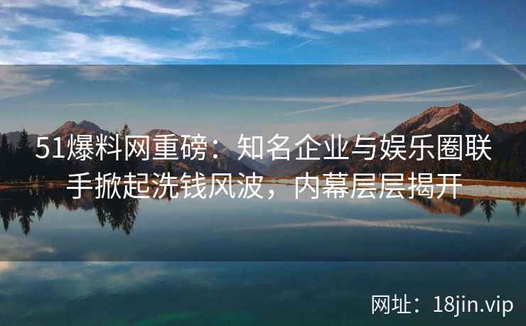 51爆料网重磅:知名企业与娱乐圈联手掀起洗钱风波,内幕层层揭开 51爆料网重磅:知名企业与娱乐圈联手掀起洗钱风波,内幕层层揭开
