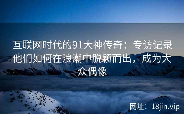 互联网时代的91大神传奇：专访记录他们如何在浪潮中脱颖而出，成为大众偶像