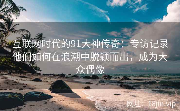 互联网时代的91大神传奇：专访记录他们如何在浪潮中脱颖而出，成为大众偶像