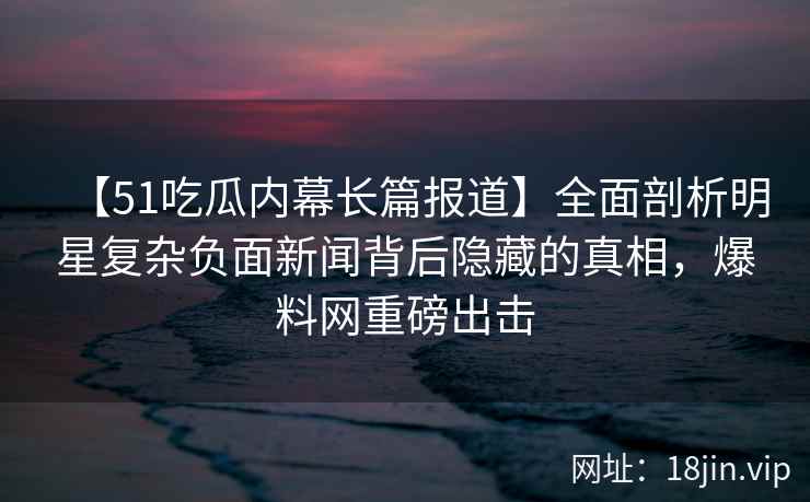 【51吃瓜内幕长篇报道】全面剖析明星复杂负面新闻背后隐藏的真相，爆料网重磅出击