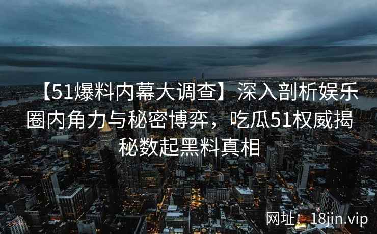 【51爆料内幕大调查】深入剖析娱乐圈内角力与秘密博弈，吃瓜51权威揭秘数起黑料真相