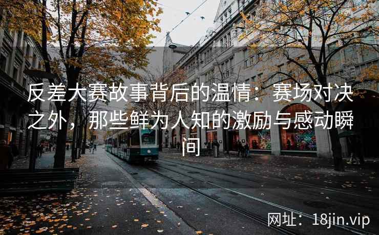 反差大赛故事背后的温情：赛场对决之外，那些鲜为人知的激励与感动瞬间