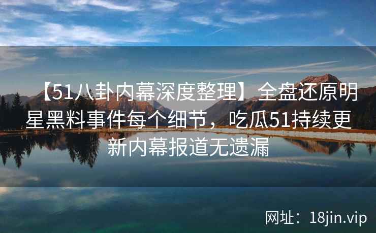 【51八卦内幕深度整理】全盘还原明星黑料事件每个细节，吃瓜51持续更新内幕报道无遗漏