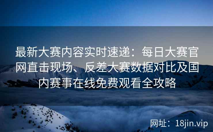 最新大赛内容实时速递：每日大赛官网直击现场、反差大赛数据对比及国内赛事在线免费观看全攻略