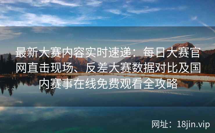 最新大赛内容实时速递：每日大赛官网直击现场、反差大赛数据对比及国内赛事在线免费观看全攻略