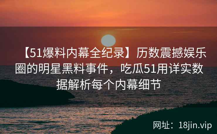 【51爆料内幕全纪录】历数震撼娱乐圈的明星黑料事件,吃瓜51用详实数据解析每个内幕细节 【51爆料内幕全纪录】历数震撼娱乐圈的明星黑料事件,吃瓜51用详实数据解析每个内幕细节