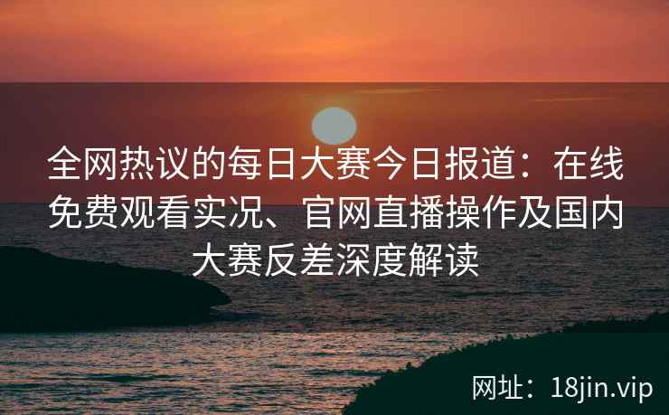 全网热议的每日大赛今日报道：在线免费观看实况、官网直播操作及国内大赛反差深度解读