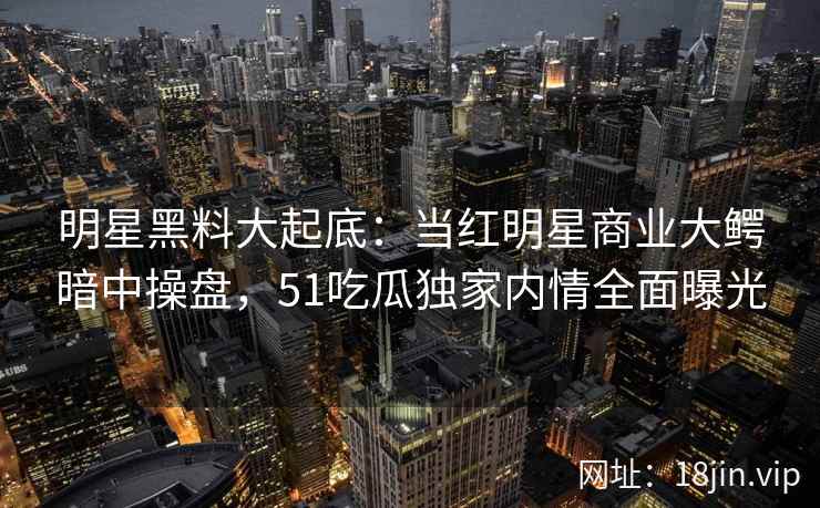 明星黑料大起底：当红明星商业大鳄暗中操盘，51吃瓜独家内情全面曝光