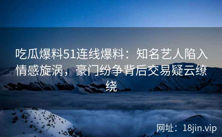 吃瓜爆料51连线爆料：知名艺人陷入情感旋涡，豪门纷争背后交易疑云缭绕