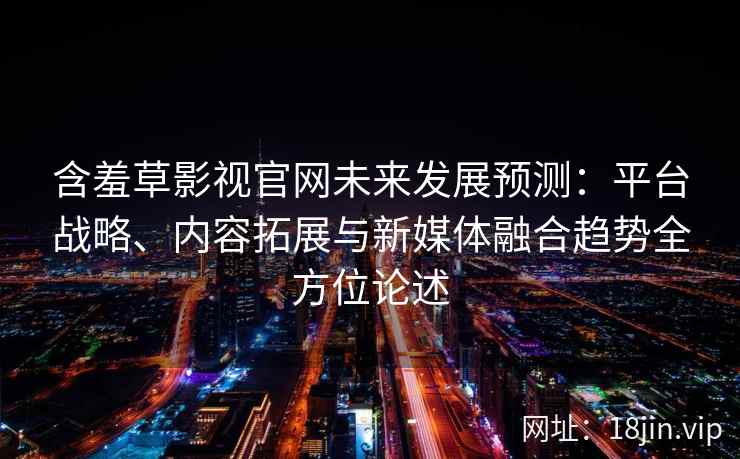 含羞草影视官网未来发展预测：平台战略、内容拓展与新媒体融合趋势全方位论述