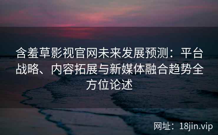 含羞草影视官网未来发展预测：平台战略、内容拓展与新媒体融合趋势全方位论述