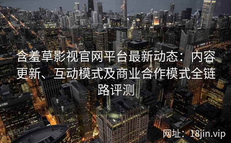含羞草影视官网平台最新动态:内容更新、互动模式及商业合作模式全链路评测 含羞草影视官网平台最新动态:内容更新、互动模式及商业合作模式全链路评测