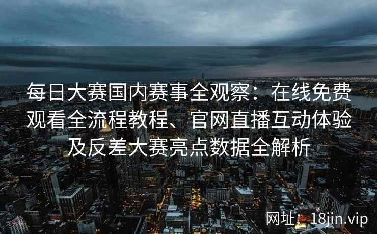 每日大赛国内赛事全观察：在线免费观看全流程教程、官网直播互动体验及反差大赛亮点数据全解析
