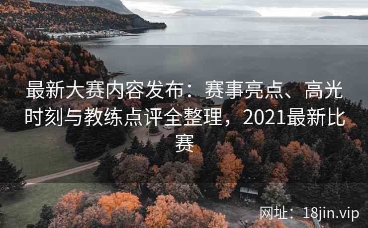 最新大赛内容发布：赛事亮点、高光时刻与教练点评全整理，2021最新比赛