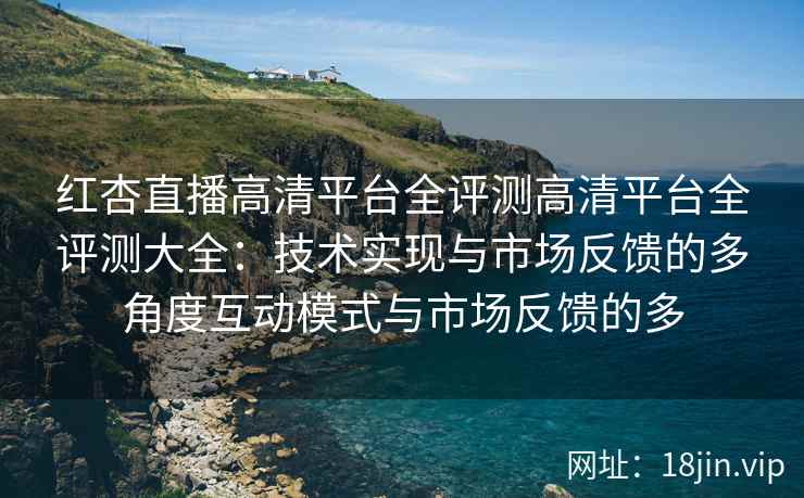 红杏直播高清平台全评测高清平台全评测大全：技术实现与市场反馈的多角度互动模式与市场反馈的多