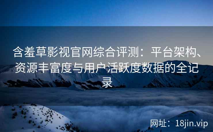 含羞草影视官网综合评测：平台架构、资源丰富度与用户活跃度数据的全记录
