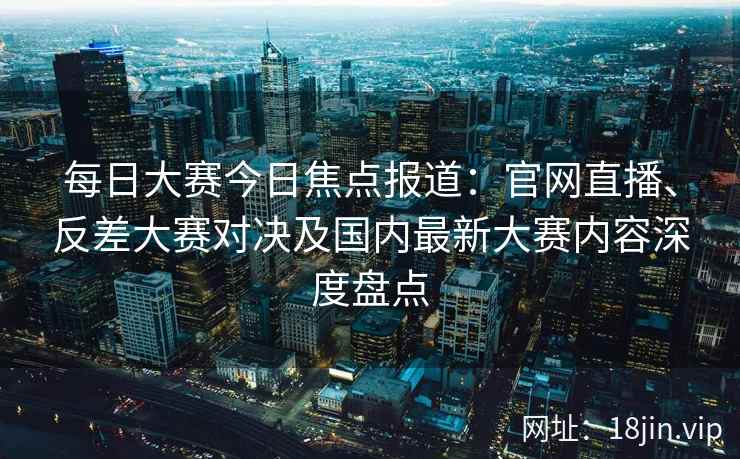 每日大赛今日焦点报道:官网直播、反差大赛对决及国内最新大赛内容深度盘点 每日大赛今日焦点报道:官网直播、反差大赛对决及国内最新大赛内容深度盘点