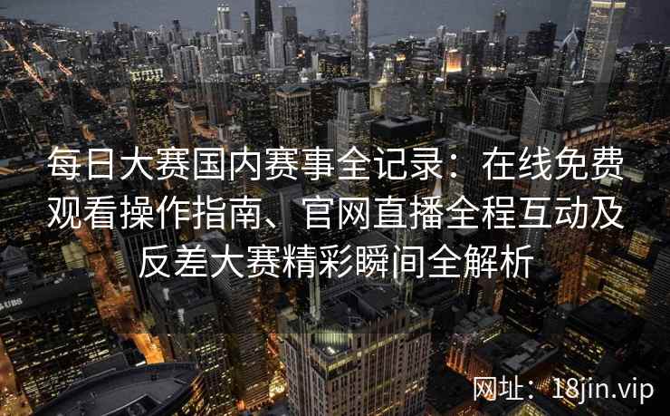 每日大赛国内赛事全记录：在线免费观看操作指南、官网直播全程互动及反差大赛精彩瞬间全解析