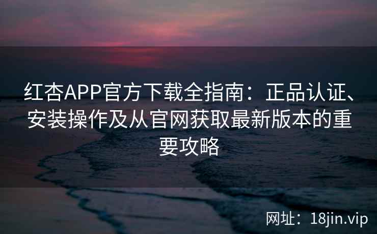 红杏APP官方下载全指南：正品认证、安装操作及从官网获取最新版本的重要攻略