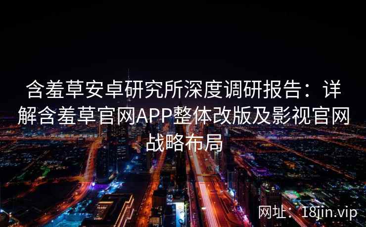 含羞草安卓研究所深度调研报告:详解含羞草官网APP整体改版及影视官网战略布局 含羞草安卓研究所深度调研报告:详解含羞草官网APP整体改版及影视官网战略布局