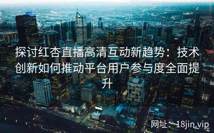 探讨红杏直播高清互动新趋势：技术创新如何推动平台用户参与度全面提升