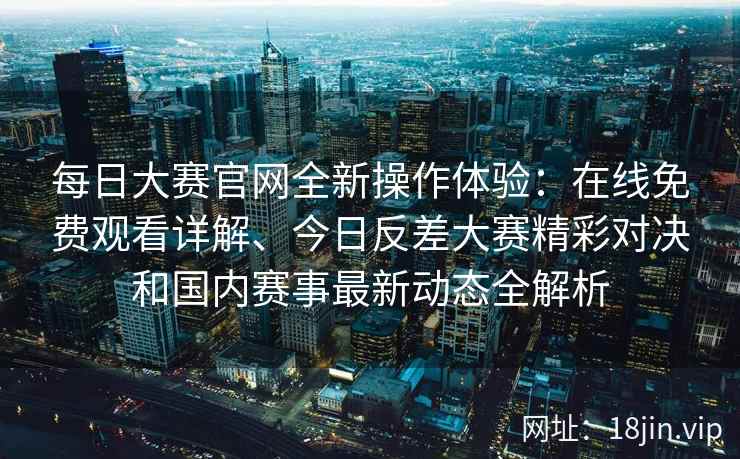 每日大赛官网全新操作体验：在线免费观看详解、今日反差大赛精彩对决和国内赛事最新动态全解析