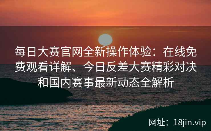 每日大赛官网全新操作体验：在线免费观看详解、今日反差大赛精彩对决和国内赛事最新动态全解析
