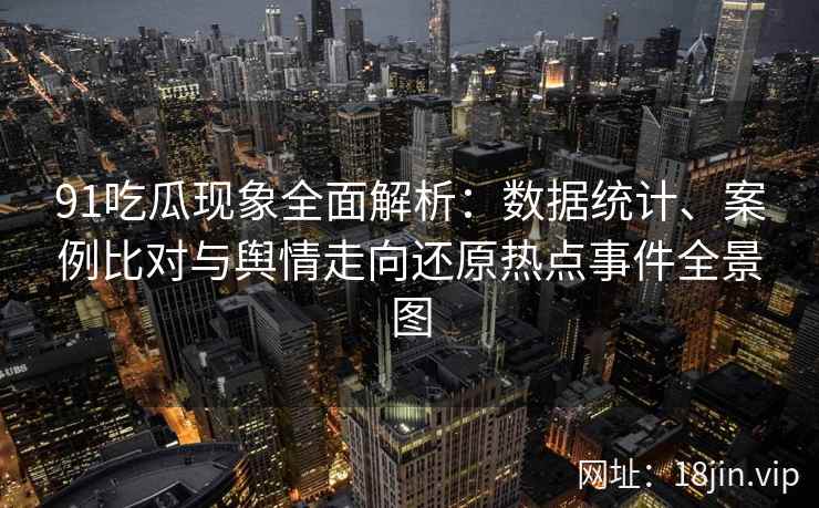 91吃瓜现象全面解析：数据统计、案例比对与舆情走向还原热点事件全景图