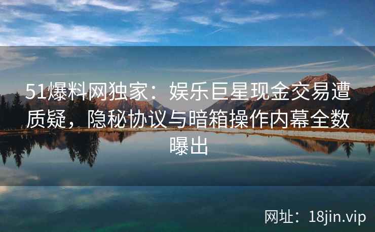 51爆料网独家：娱乐巨星现金交易遭质疑，隐秘协议与暗箱操作内幕全数曝出